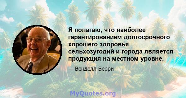 Я полагаю, что наиболее гарантированием долгосрочного хорошего здоровья сельхозугодий и города является продукция на местном уровне.