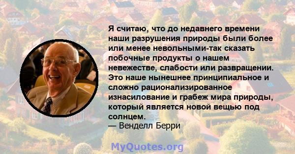 Я считаю, что до недавнего времени наши разрушения природы были более или менее невольными-так сказать побочные продукты о нашем невежестве, слабости или развращении. Это наше нынешнее принципиальное и сложно