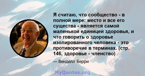 Я считаю, что сообщество - в полной мере: место и все его существа - является самой маленькой единицей здоровья, и что говорить о здоровье изолированного человека - это противоречие в терминах. (стр. 146, здоровье -