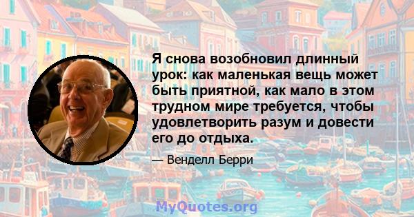 Я снова возобновил длинный урок: как маленькая вещь может быть приятной, как мало в этом трудном мире требуется, чтобы удовлетворить разум и довести его до отдыха.