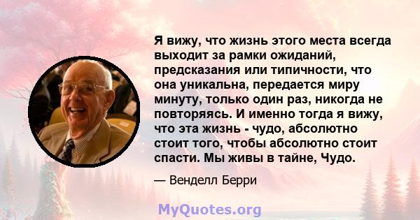 Я вижу, что жизнь этого места всегда выходит за рамки ожиданий, предсказания или типичности, что она уникальна, передается миру минуту, только один раз, никогда не повторяясь. И именно тогда я вижу, что эта жизнь -