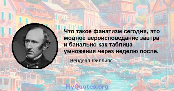 Что такое фанатизм сегодня, это модное вероисповедание завтра и банально как таблица умножения через неделю после.