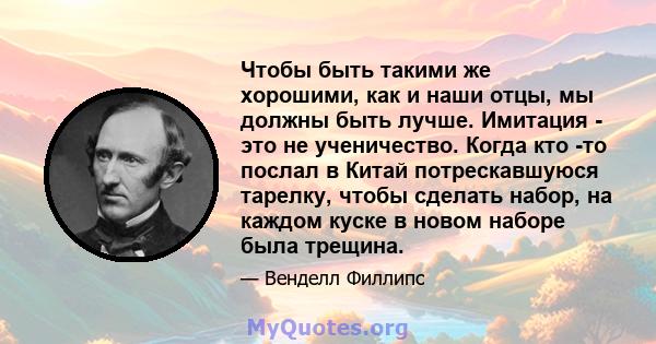 Чтобы быть такими же хорошими, как и наши отцы, мы должны быть лучше. Имитация - это не ученичество. Когда кто -то послал в Китай потрескавшуюся тарелку, чтобы сделать набор, на каждом куске в новом наборе была трещина.