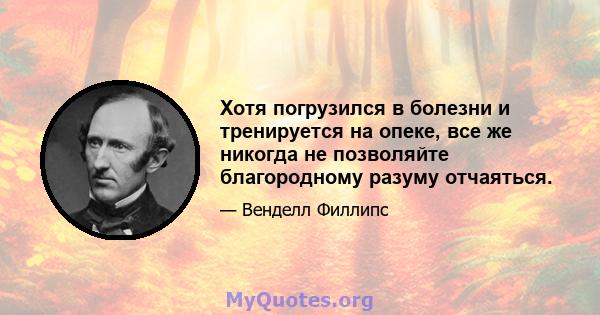 Хотя погрузился в болезни и тренируется на опеке, все же никогда не позволяйте благородному разуму отчаяться.