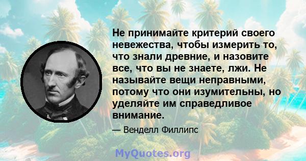 Не принимайте критерий своего невежества, чтобы измерить то, что знали древние, и назовите все, что вы не знаете, лжи. Не называйте вещи неправными, потому что они изумительны, но уделяйте им справедливое внимание.