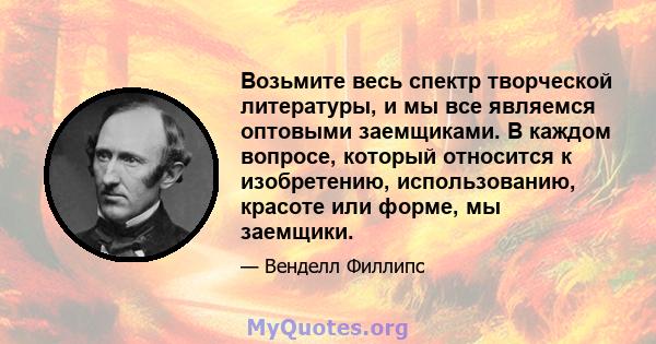 Возьмите весь спектр творческой литературы, и мы все являемся оптовыми заемщиками. В каждом вопросе, который относится к изобретению, использованию, красоте или форме, мы заемщики.