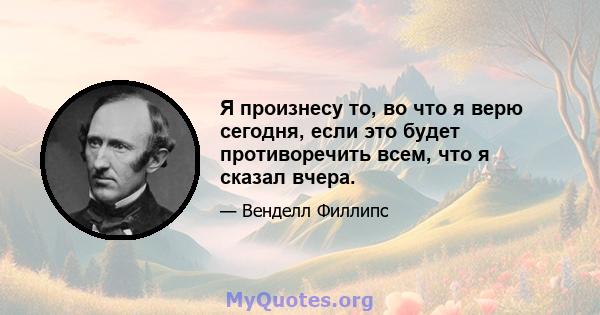 Я произнесу то, во что я верю сегодня, если это будет противоречить всем, что я сказал вчера.