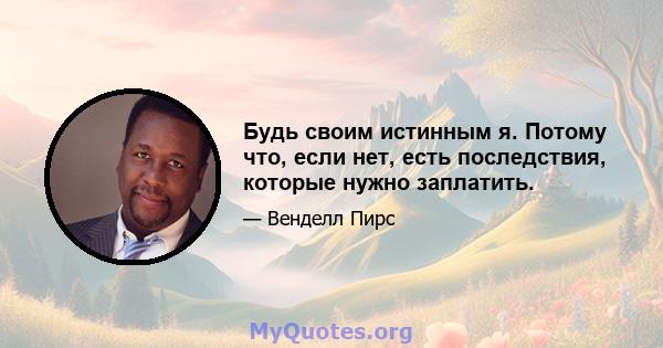 Будь своим истинным я. Потому что, если нет, есть последствия, которые нужно заплатить.