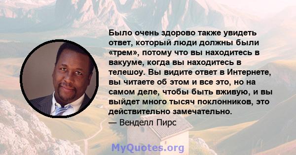 Было очень здорово также увидеть ответ, который люди должны были «трем», потому что вы находитесь в вакууме, когда вы находитесь в телешоу. Вы видите ответ в Интернете, вы читаете об этом и все это, но на самом деле,