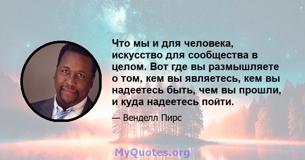 Что мы и для человека, искусство для сообщества в целом. Вот где вы размышляете о том, кем вы являетесь, кем вы надеетесь быть, чем вы прошли, и куда надеетесь пойти.