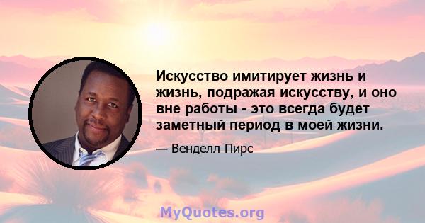 Искусство имитирует жизнь и жизнь, подражая искусству, и оно вне работы - это всегда будет заметный период в моей жизни.