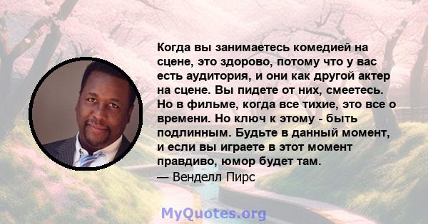 Когда вы занимаетесь комедией на сцене, это здорово, потому что у вас есть аудитория, и они как другой актер на сцене. Вы пидете от них, смеетесь. Но в фильме, когда все тихие, это все о времени. Но ключ к этому - быть