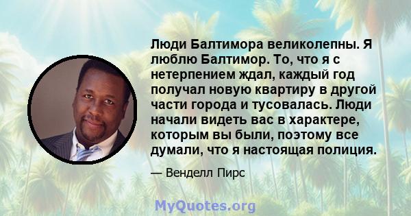 Люди Балтимора великолепны. Я люблю Балтимор. То, что я с нетерпением ждал, каждый год получал новую квартиру в другой части города и тусовалась. Люди начали видеть вас в характере, которым вы были, поэтому все думали,