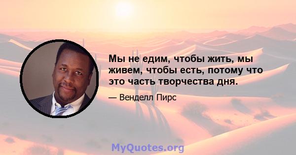 Мы не едим, чтобы жить, мы живем, чтобы есть, потому что это часть творчества дня.