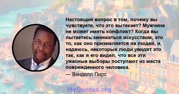 Настоящий вопрос в том, почему вы чувствуете, что это вытекает? Мужчина не может иметь конфликт? Когда вы пытаетесь заниматься искусством, это то, как оно приземляется на людей, и, надеюсь, некоторые люди увидят это