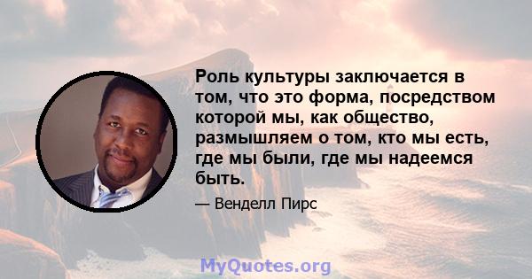 Роль культуры заключается в том, что это форма, посредством которой мы, как общество, размышляем о том, кто мы есть, где мы были, где мы надеемся быть.