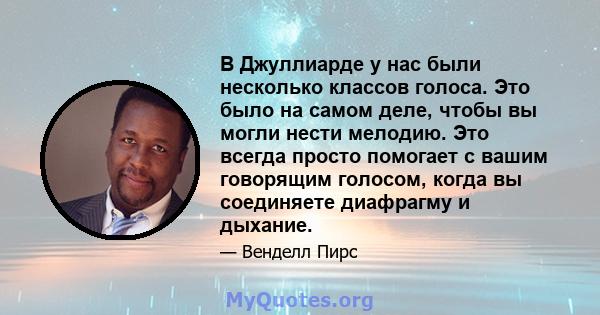 В Джуллиарде у нас были несколько классов голоса. Это было на самом деле, чтобы вы могли нести мелодию. Это всегда просто помогает с вашим говорящим голосом, когда вы соединяете диафрагму и дыхание.