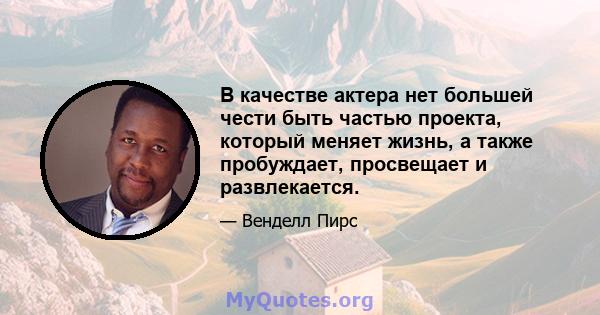 В качестве актера нет большей чести быть частью проекта, который меняет жизнь, а также пробуждает, просвещает и развлекается.