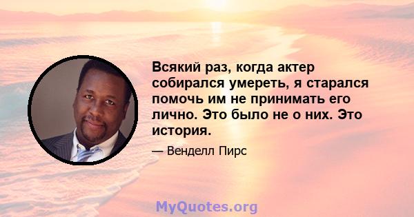 Всякий раз, когда актер собирался умереть, я старался помочь им не принимать его лично. Это было не о них. Это история.