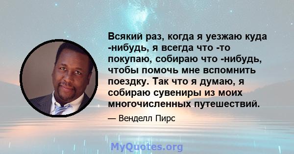 Всякий раз, когда я уезжаю куда -нибудь, я всегда что -то покупаю, собираю что -нибудь, чтобы помочь мне вспомнить поездку. Так что я думаю, я собираю сувениры из моих многочисленных путешествий.