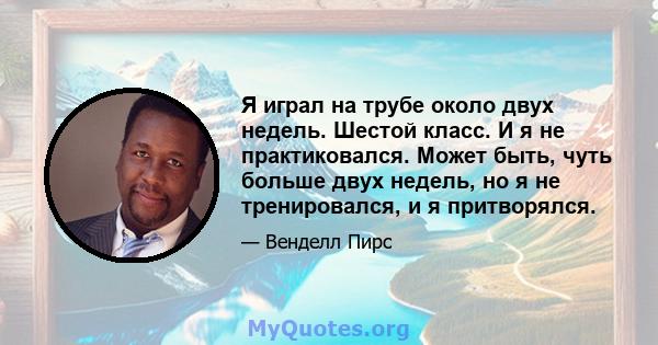 Я играл на трубе около двух недель. Шестой класс. И я не практиковался. Может быть, чуть больше двух недель, но я не тренировался, и я притворялся.