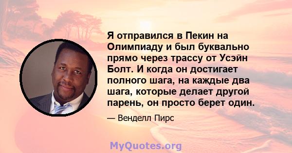 Я отправился в Пекин на Олимпиаду и был буквально прямо через трассу от Усэйн Болт. И когда он достигает полного шага, на каждые два шага, которые делает другой парень, он просто берет один.