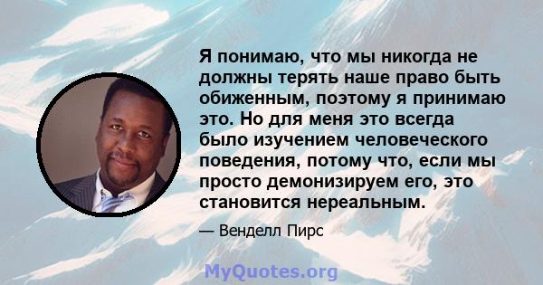 Я понимаю, что мы никогда не должны терять наше право быть обиженным, поэтому я принимаю это. Но для меня это всегда было изучением человеческого поведения, потому что, если мы просто демонизируем его, это становится