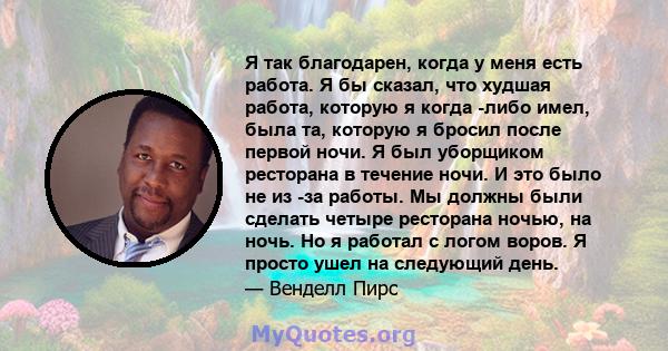 Я так благодарен, когда у меня есть работа. Я бы сказал, что худшая работа, которую я когда -либо имел, была та, которую я бросил после первой ночи. Я был уборщиком ресторана в течение ночи. И это было не из -за работы. 