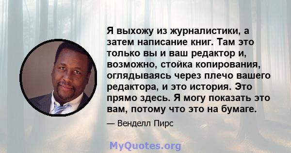 Я выхожу из журналистики, а затем написание книг. Там это только вы и ваш редактор и, возможно, стойка копирования, оглядываясь через плечо вашего редактора, и это история. Это прямо здесь. Я могу показать это вам,