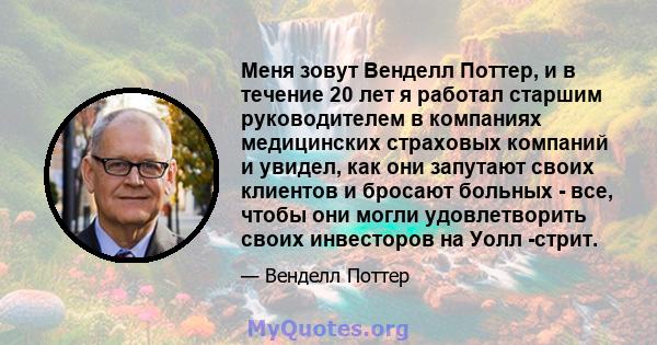 Меня зовут Венделл Поттер, и в течение 20 лет я работал старшим руководителем в компаниях медицинских страховых компаний и увидел, как они запутают своих клиентов и бросают больных - все, чтобы они могли удовлетворить