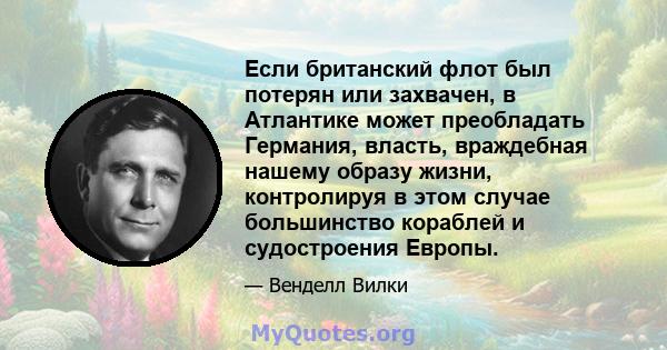 Если британский флот был потерян или захвачен, в Атлантике может преобладать Германия, власть, враждебная нашему образу жизни, контролируя в этом случае большинство кораблей и судостроения Европы.