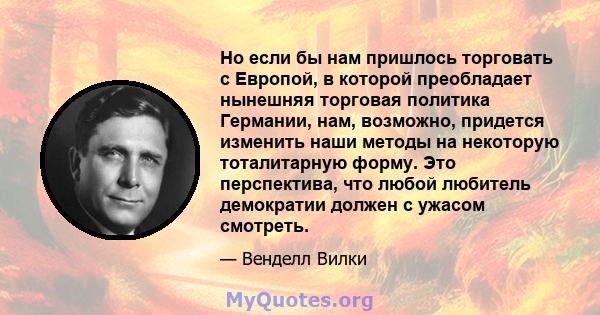 Но если бы нам пришлось торговать с Европой, в которой преобладает нынешняя торговая политика Германии, нам, возможно, придется изменить наши методы на некоторую тоталитарную форму. Это перспектива, что любой любитель