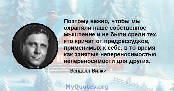 Поэтому важно, чтобы мы охраняли наше собственное мышление и не были среди тех, кто кричат ​​от предрассудков, применимых к себе, в то время как занятые непереносимостью непереносимости для других.