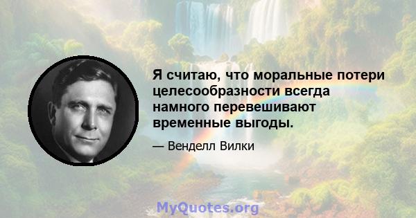 Я считаю, что моральные потери целесообразности всегда намного перевешивают временные выгоды.