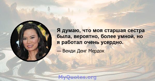 Я думаю, что моя старшая сестра была, вероятно, более умной, но я работал очень усердно.