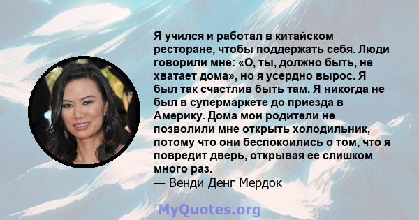 Я учился и работал в китайском ресторане, чтобы поддержать себя. Люди говорили мне: «О, ты, должно быть, не хватает дома», но я усердно вырос. Я был так счастлив быть там. Я никогда не был в супермаркете до приезда в