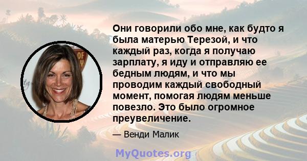 Они говорили обо мне, как будто я была матерью Терезой, и что каждый раз, когда я получаю зарплату, я иду и отправляю ее бедным людям, и что мы проводим каждый свободный момент, помогая людям меньше повезло. Это было