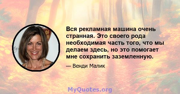 Вся рекламная машина очень странная. Это своего рода необходимая часть того, что мы делаем здесь, но это помогает мне сохранить заземленную.