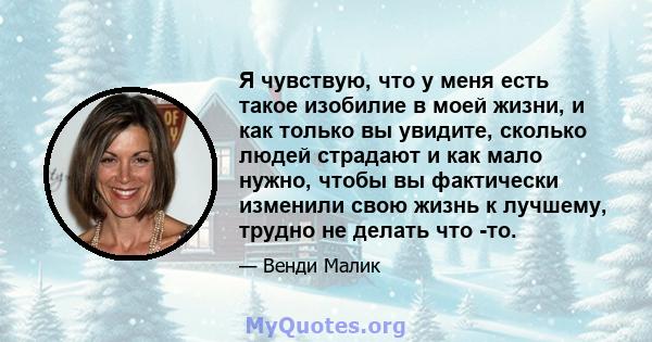 Я чувствую, что у меня есть такое изобилие в моей жизни, и как только вы увидите, сколько людей страдают и как мало нужно, чтобы вы фактически изменили свою жизнь к лучшему, трудно не делать что -то.