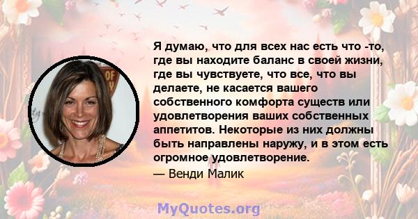 Я думаю, что для всех нас есть что -то, где вы находите баланс в своей жизни, где вы чувствуете, что все, что вы делаете, не касается вашего собственного комфорта существ или удовлетворения ваших собственных аппетитов.