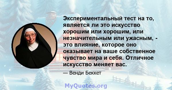 Экспериментальный тест на то, является ли это искусство хорошим или хорошим, или незначительным или ужасным, - это влияние, которое оно оказывает на ваше собственное чувство мира и себя. Отличное искусство меняет вас.