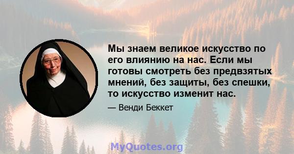 Мы знаем великое искусство по его влиянию на нас. Если мы готовы смотреть без предвзятых мнений, без защиты, без спешки, то искусство изменит нас.