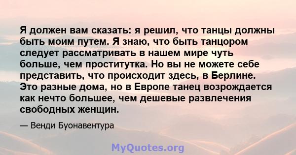 Я должен вам сказать: я решил, что танцы должны быть моим путем. Я знаю, что быть танцором следует рассматривать в нашем мире чуть больше, чем проститутка. Но вы не можете себе представить, что происходит здесь, в