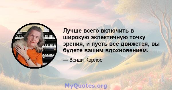 Лучше всего включить в широкую эклектичную точку зрения, и пусть все движется, вы будете вашим вдохновением.