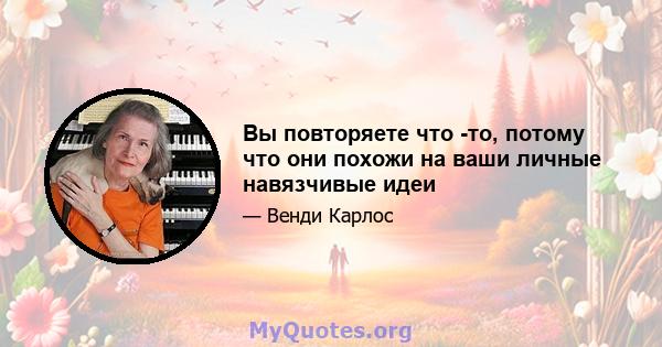 Вы повторяете что -то, потому что они похожи на ваши личные навязчивые идеи