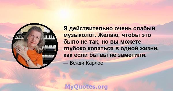 Я действительно очень слабый музыколог. Желаю, чтобы это было не так, но вы можете глубоко копаться в одной жизни, как если бы вы не заметили.