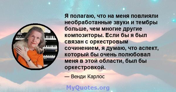 Я полагаю, что на меня повлияли необработанные звуки и тембры больше, чем многие другие композиторы. Если бы я был связан с оркестровым сочинением, я думаю, что аспект, который бы очень полюбовал меня в этой области,