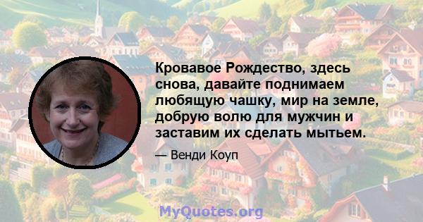 Кровавое Рождество, здесь снова, давайте поднимаем любящую чашку, мир на земле, добрую волю для мужчин и заставим их сделать мытьем.