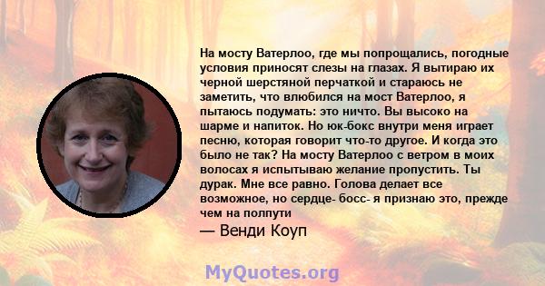 На мосту Ватерлоо, где мы попрощались, погодные условия приносят слезы на глазах. Я вытираю их черной шерстяной перчаткой и стараюсь не заметить, что влюбился на мост Ватерлоо, я пытаюсь подумать: это ничто. Вы высоко