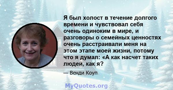 Я был холост в течение долгого времени и чувствовал себя очень одиноким в мире, и разговоры о семейных ценностях очень расстраивали меня на этом этапе моей жизни, потому что я думал: «А как насчет таких людей, как я?